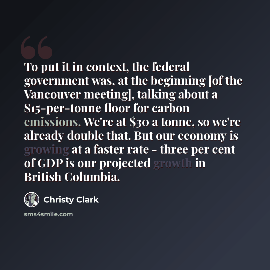 “To put it in context, the federal government was, at the beginning [of the Vancouver meeting], talking about a $15-per-tonne floor for carbon emissions. We're at $30 a tonne, so we're already double that. But our economy is growing at a faster rate - three per cent of GDP is our projected growth…” quote by Christy Clark