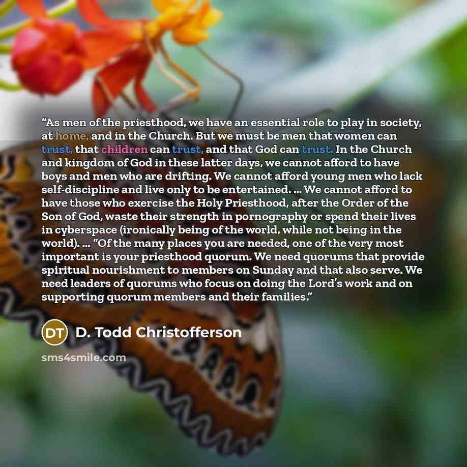 “As men of the priesthood, we have an essential role to play in society, at home, and in the Church. But we must be men that women can trust, that children can trust, and that God can trust. In the Church and kingdom of God in these latter days, we cannot afford to have boys and men who are…” quote by D. Todd Christofferson