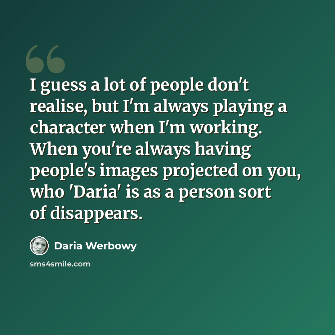 “I guess a lot of people don't realise, but I'm always playing a character when I'm working. When you're always having people's images projected on you, who 'Daria' is as a person sort of disappears.” quote by Daria Werbowy