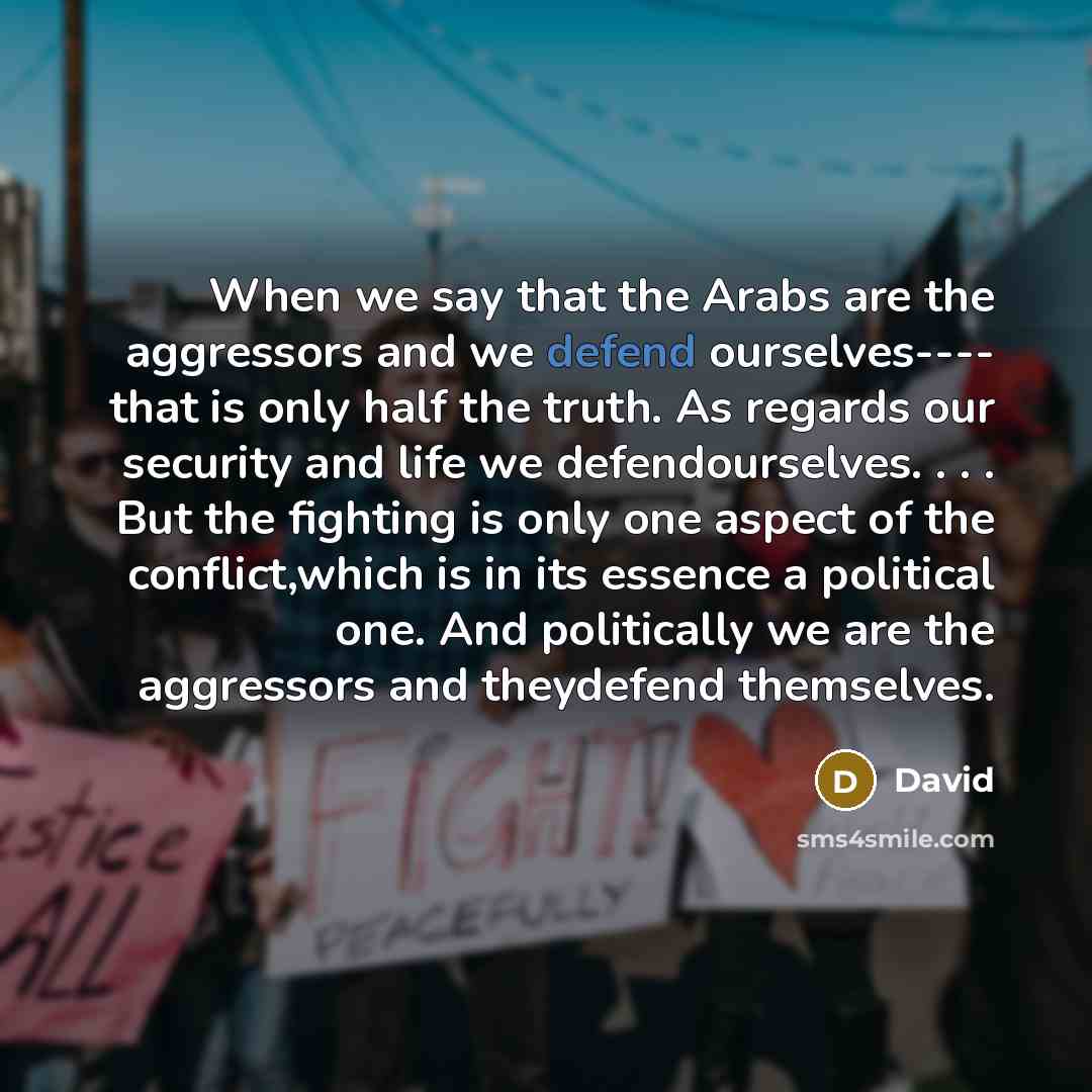 “When we say that the Arabs are the aggressors and we defend ourselves---- that is only half the truth. As regards our security and life we defendourselves. . . . But the fighting is only one aspect of the conflict,which is in its essence a political one. And politically we are the aggressors and…” quote by David