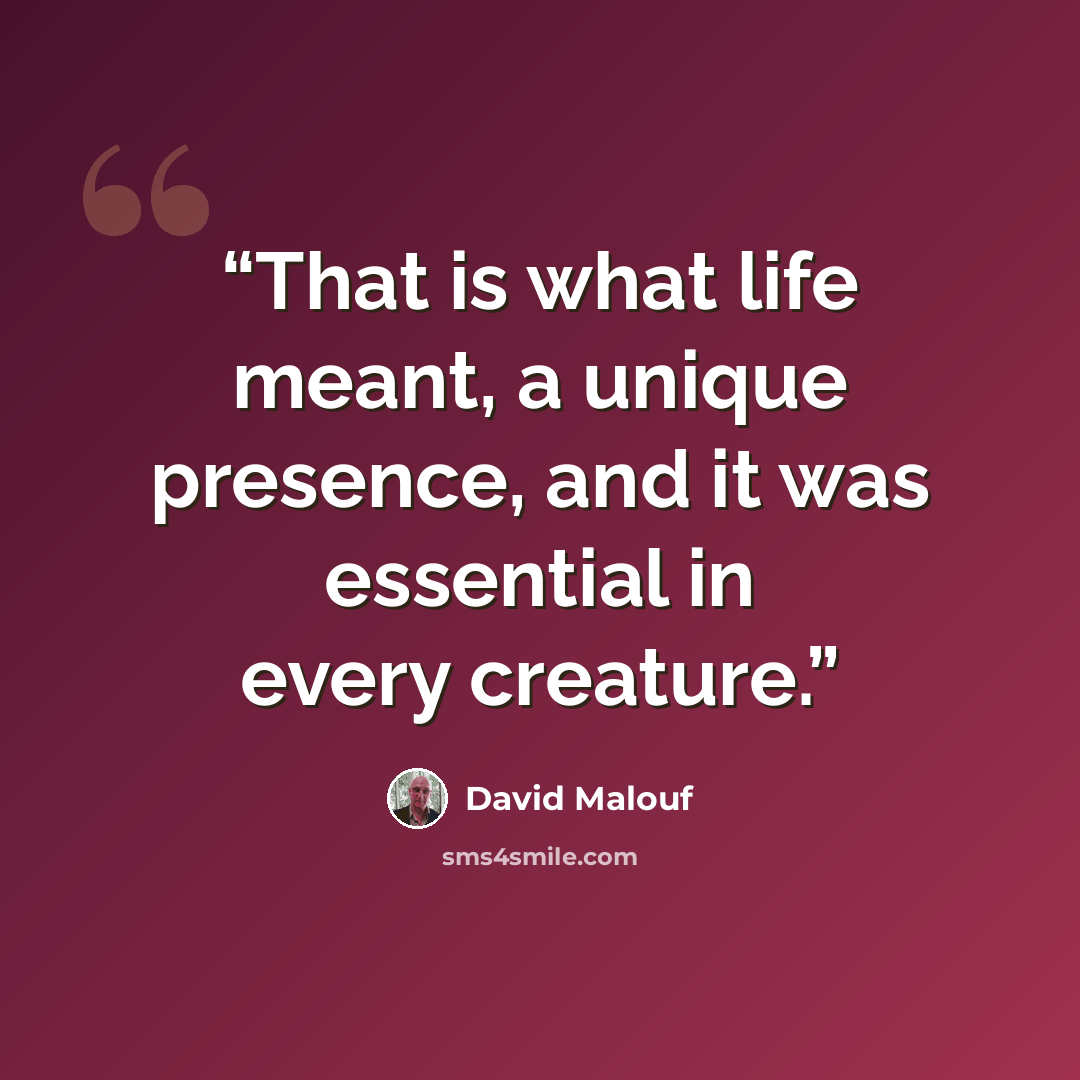 “That is what life meant, a unique presence, and it was essential in every creature.” quote by David Malouf