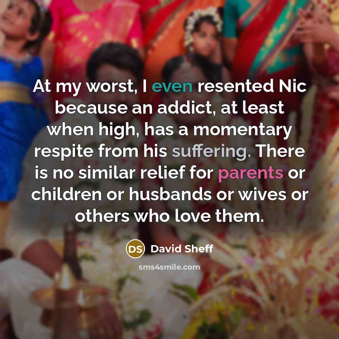 “At my worst, I even resented Nic because an addict, at least when high, has a momentary respite from his suffering. There is no similar relief for parents or children or husbands or wives or others who love them.” quote by David Sheff