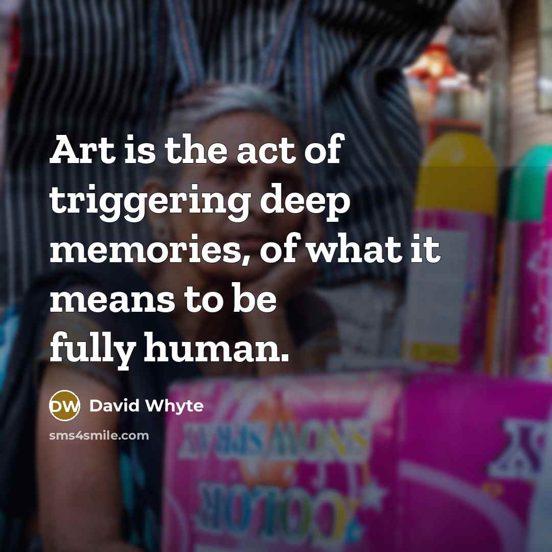 “Art is the act of triggering deep memories, of what it means to be fully human.” quote by David Whyte