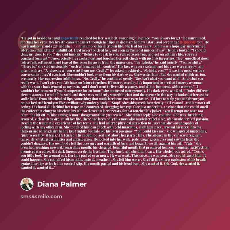 “He got in beside her and impatiently reached for her seat belt, snapping it in place. “You always forget,” he murmured, meeting her eyes. Her breath came uneasily through her lips as she met that level stare and responded helplessly to it. He was handsome and sexy and she loved him more than her…” quote by Diana Palmer