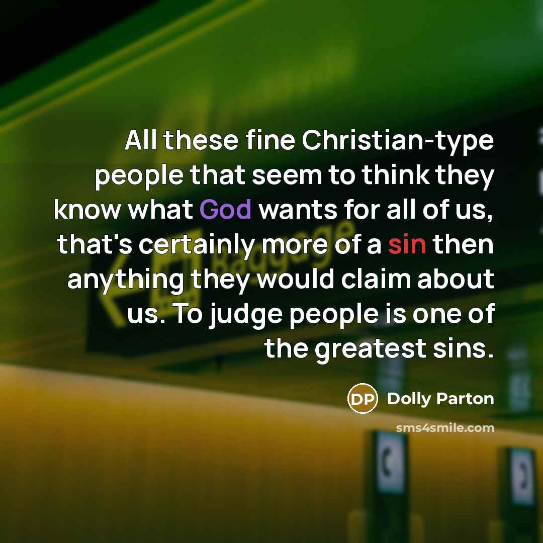 “All these fine Christian-type people that seem to think they know what God wants for all of us, that's certainly more of a sin then anything they would claim about us. To judge people is one of the greatest sins.” quote by Dolly Parton