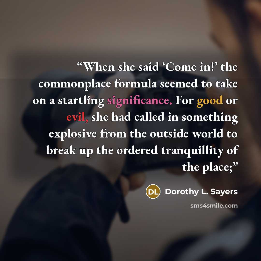 “When she said ‘Come in!’ the commonplace formula seemed to take on a startling significance. For good or evil, she had called in something explosive from the outside world to break up the ordered tranquillity of the place;” quote by Dorothy L. Sayers