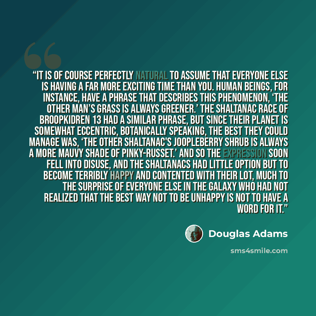 “It is of course perfectly natural to assume that everyone else is having a far more exciting time than you. Human beings, for instance, have a phrase that describes this phenomenon, ‘The other man’s grass is always greener.’ The Shaltanac race of Broopkidren 13 had a similar phrase, but since…” quote by Douglas Adams