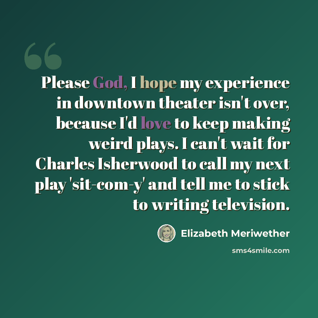 “Please God, I hope my experience in downtown theater isn't over, because I'd love to keep making weird plays. I can't wait for Charles Isherwood to call my next play 'sit-com-y' and tell me to stick to writing television.” quote by Elizabeth Meriwether