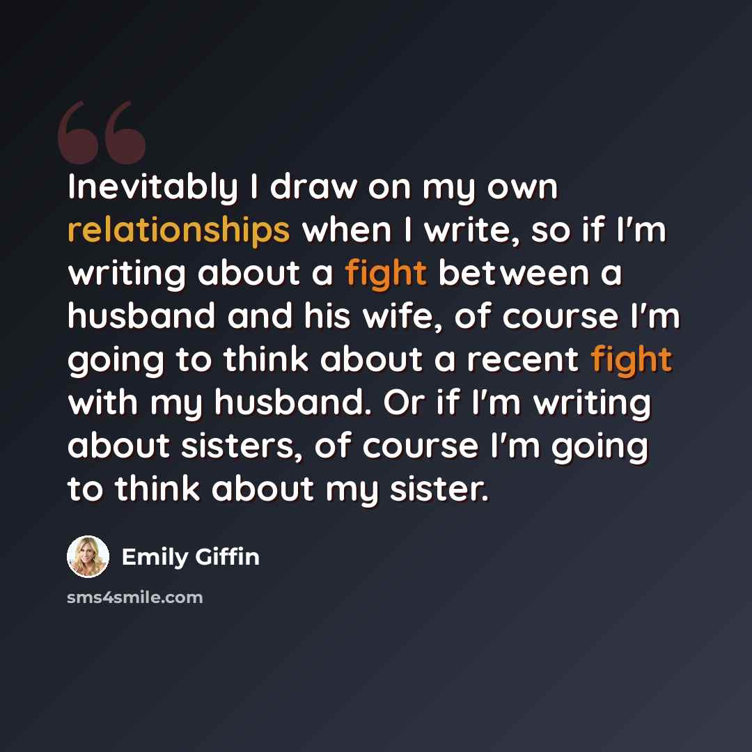 “Inevitably I draw on my own relationships when I write, so if I'm writing about a fight between a husband and his wife, of course I'm going to think about a recent fight with my husband. Or if I'm writing about sisters, of course I'm going to think about my sister.” quote by Emily Giffin