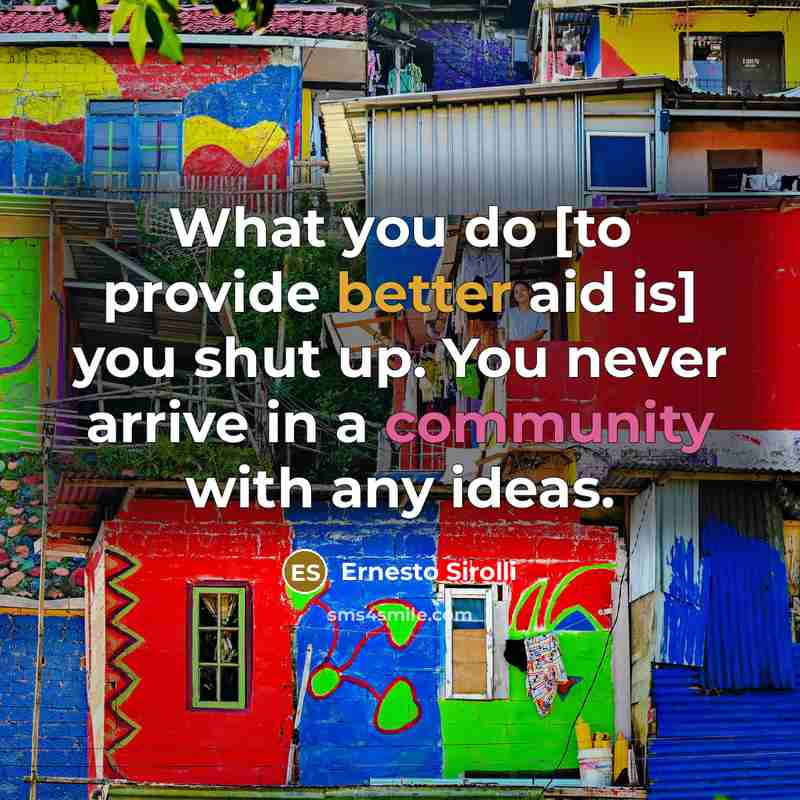 “What you do [to provide better aid is] you shut up. You never arrive in a community with any ideas.” quote by Ernesto Sirolli