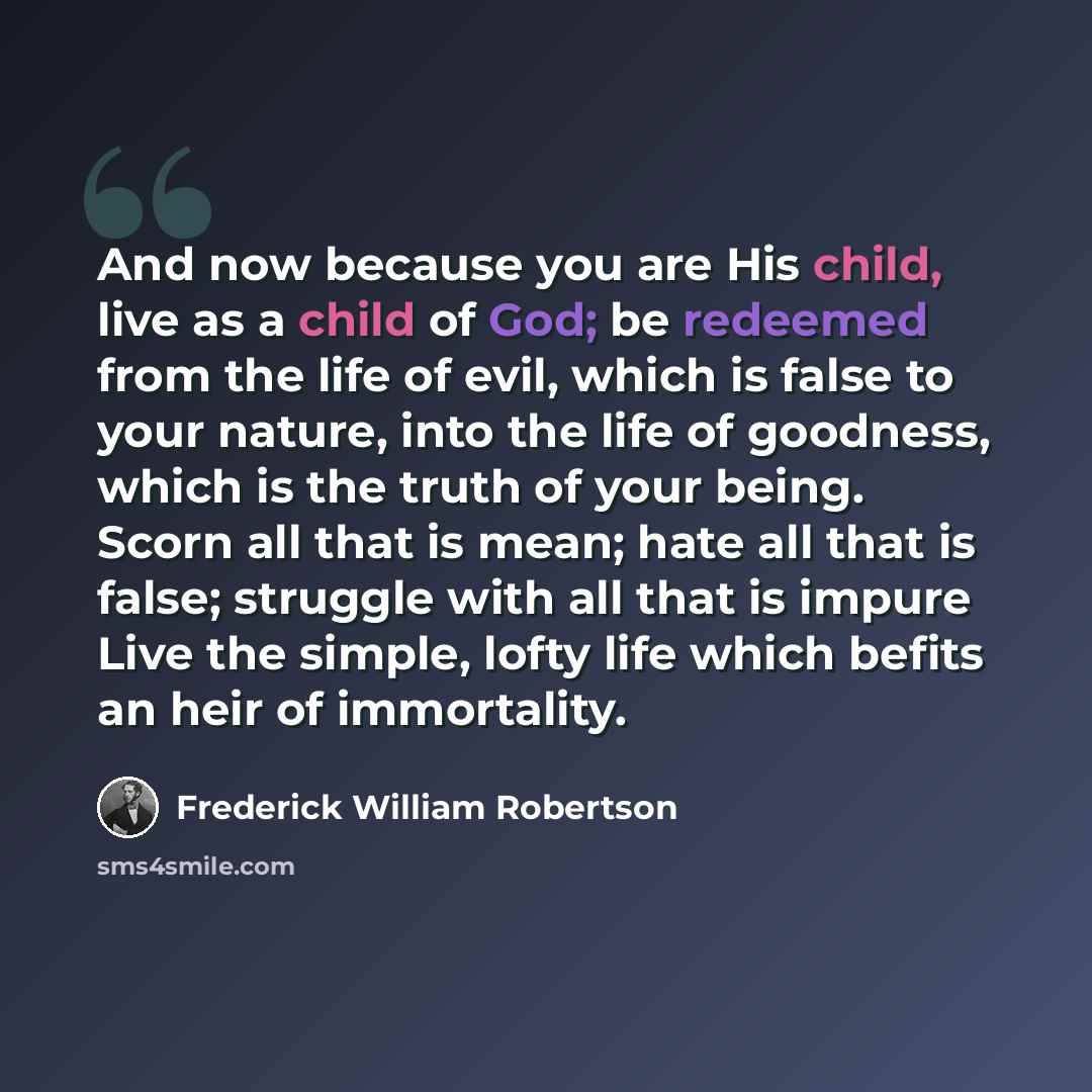 “And now because you are His child, live as a child of God; be redeemed from the life of evil, which is false to your nature, into the life of goodness, which is the truth of your being. Scorn all that is mean; hate all that is false; struggle with all that is impure Live the simple, lofty life…” quote by Frederick William Robertson