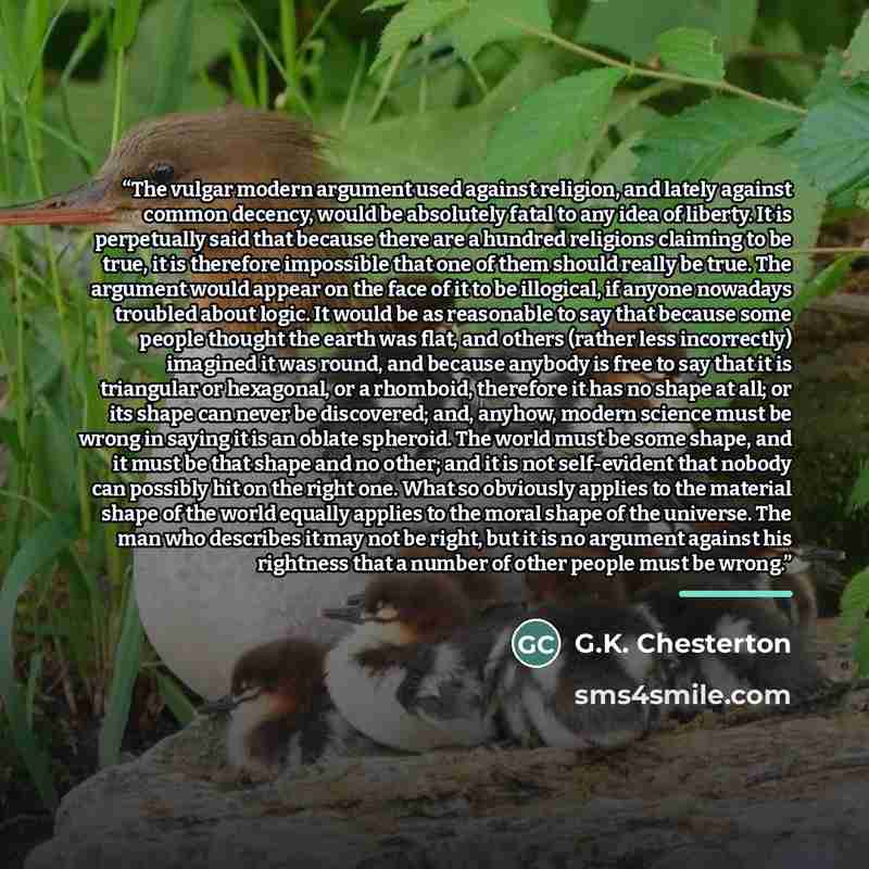 “The vulgar modern argument used against religion, and lately against common decency, would be absolutely fatal to any idea of liberty. It is perpetually said that because there are a hundred religions claiming to be true, it is therefore impossible that one of them should really be true. The…” quote by G.K. Chesterton