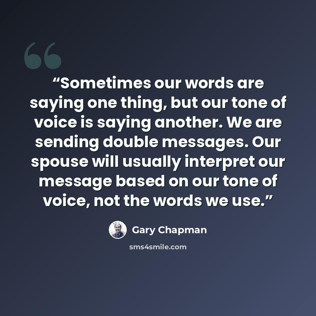 “Sometimes our words are saying one thing, but our tone of voice is saying another. We are sending double messages. Our spouse will usually interpret our message based on our tone of voice, not the words we use.” quote by Gary Chapman
