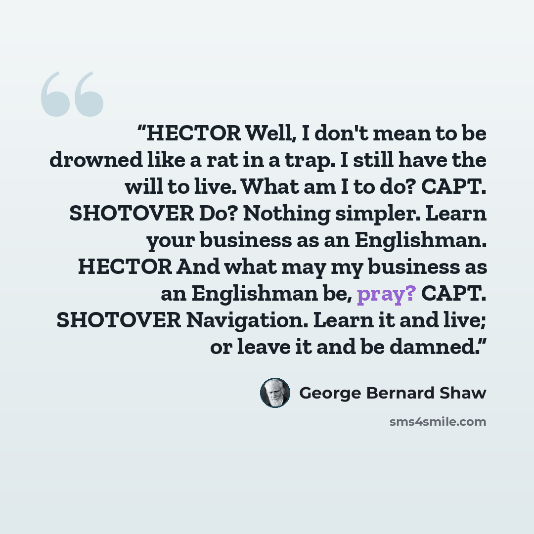 “HECTOR Well, I don't mean to be drowned like a rat in a trap. I still have the will to live. What am I to do? CAPT. SHOTOVER Do? Nothing simpler. Learn your business as an Englishman. HECTOR And what may my business as an Englishman be, pray? CAPT. SHOTOVER Navigation. Learn it and live; or leave…” quote by George Bernard Shaw