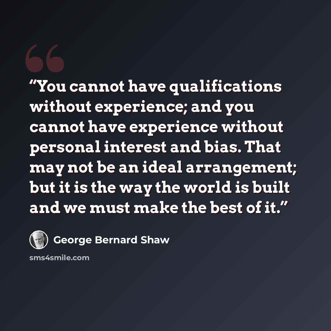 “You cannot have qualifications without experience; and you cannot have experience without personal interest and bias. That may not be an ideal arrangement; but it is the way the world is built and we must make the best of it.” quote by George Bernard Shaw