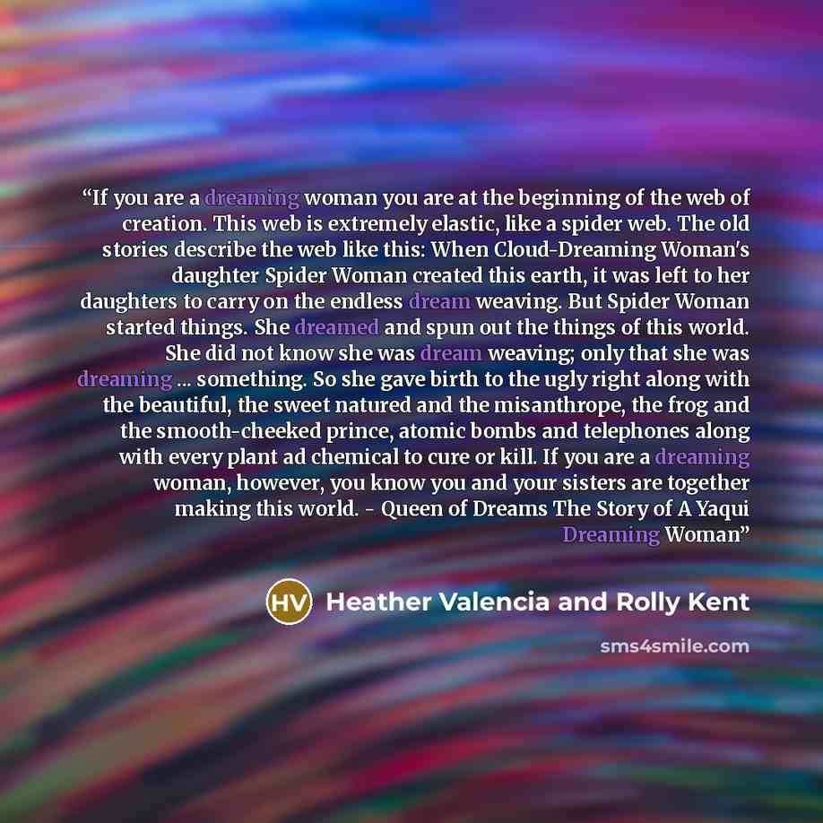 “If you are a dreaming woman you are at the beginning of the web of creation. This web is extremely elastic, like a spider web. The old stories describe the web like this: When Cloud-Dreaming Woman's daughter Spider Woman created this earth, it was left to her daughters to carry on the endless…” quote by Heather Valencia and Rolly Kent
