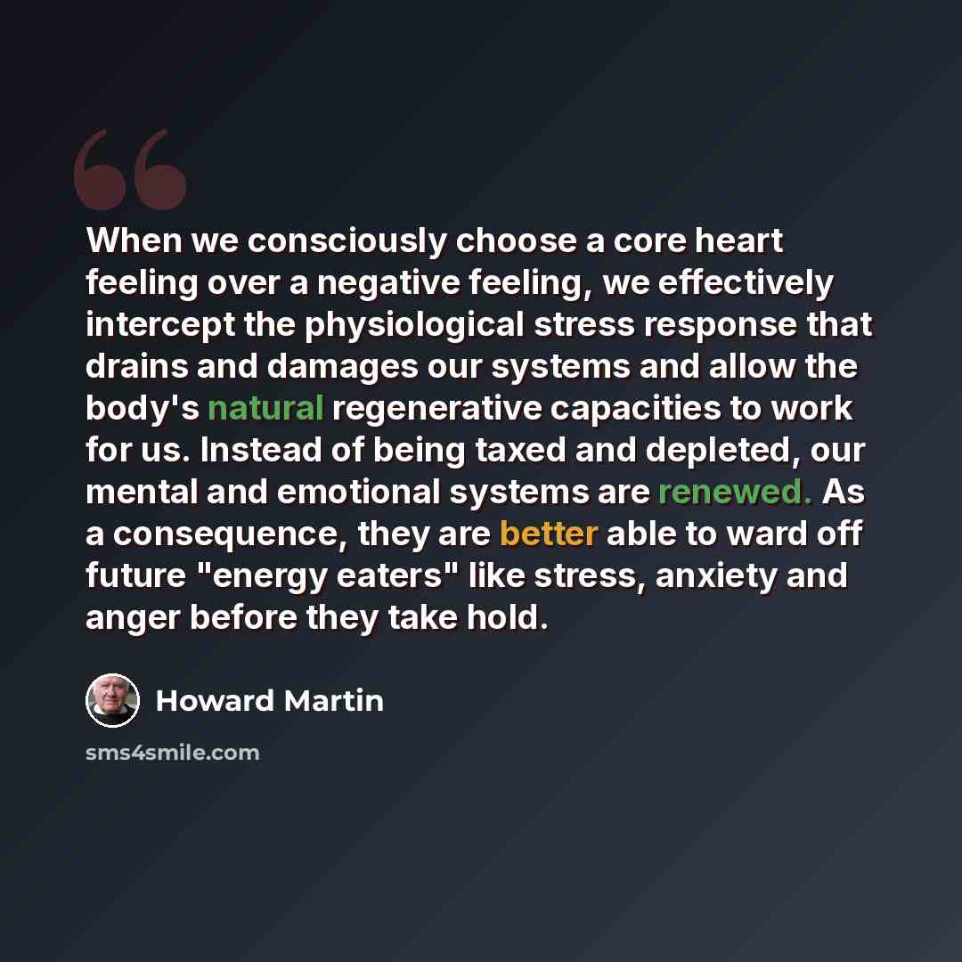 “When we consciously choose a core heart feeling over a negative feeling, we effectively intercept the physiological stress response that drains and damages our systems and allow the body's natural regenerative capacities to work for us. Instead of being taxed and depleted, our mental and emotional…” quote by Howard Martin