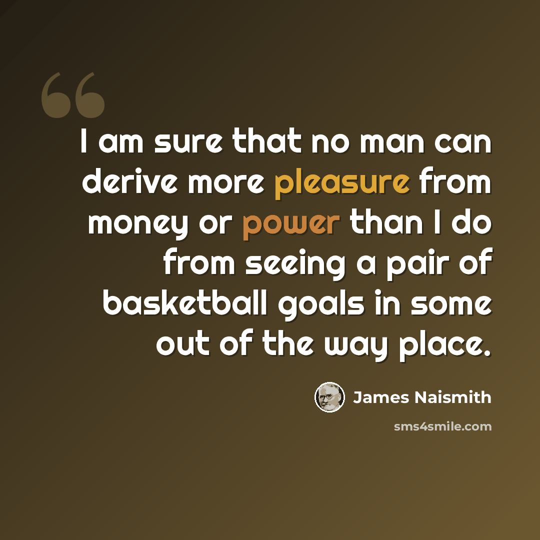 “I am sure that no man can derive more pleasure from money or power than I do from seeing a pair of basketball goals in some out of the way place.” quote by James Naismith