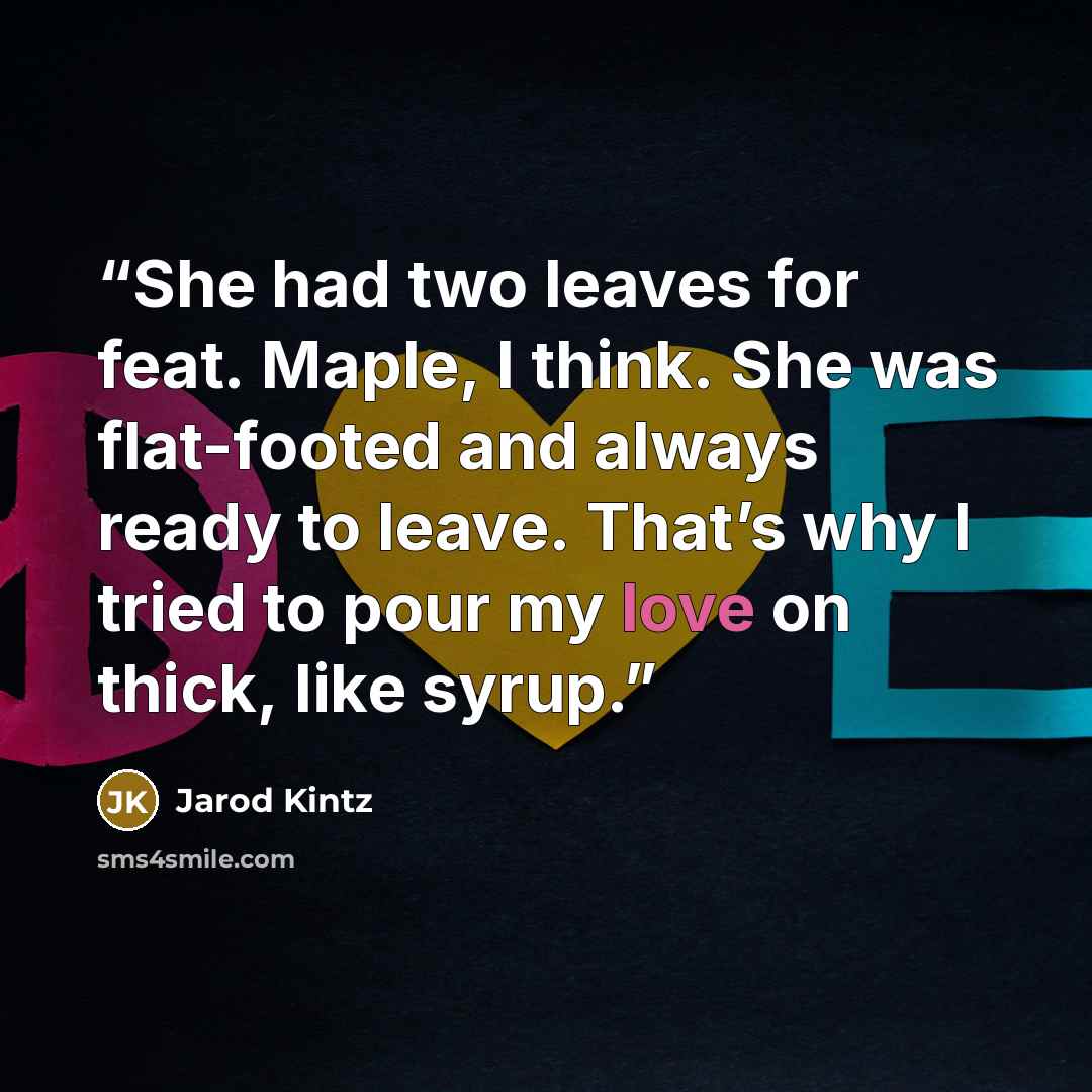 “She had two leaves for feat. Maple, I think. She was flat-footed and always ready to leave. That’s why I tried to pour my love on thick, like syrup.” quote by Jarod Kintz