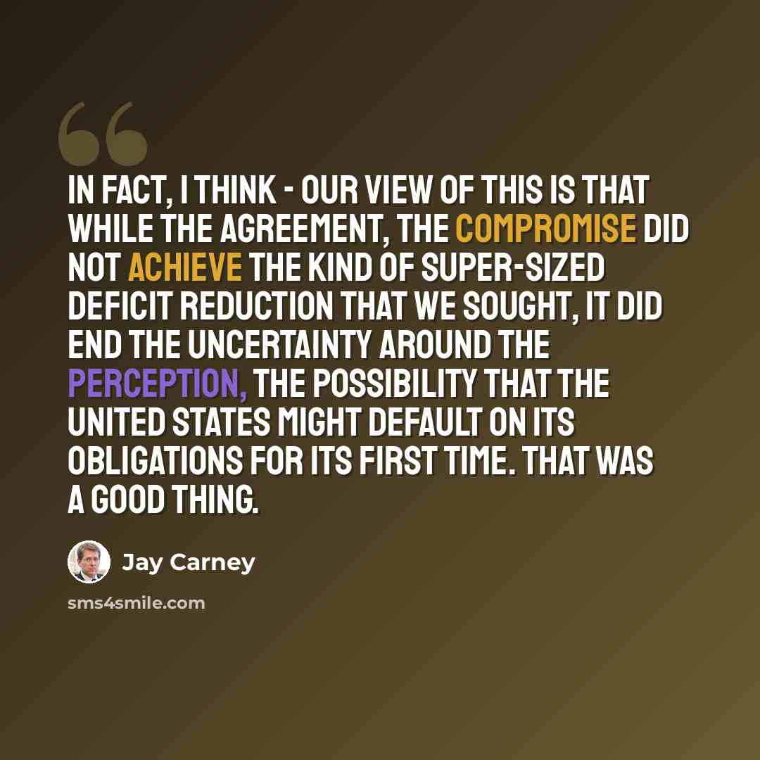 “In fact, I think - our view of this is that while the agreement, the compromise did not achieve the kind of super-sized deficit reduction that we sought, it did end the uncertainty around the perception, the possibility that the United States might default on its obligations for its first time…” quote by Jay Carney
