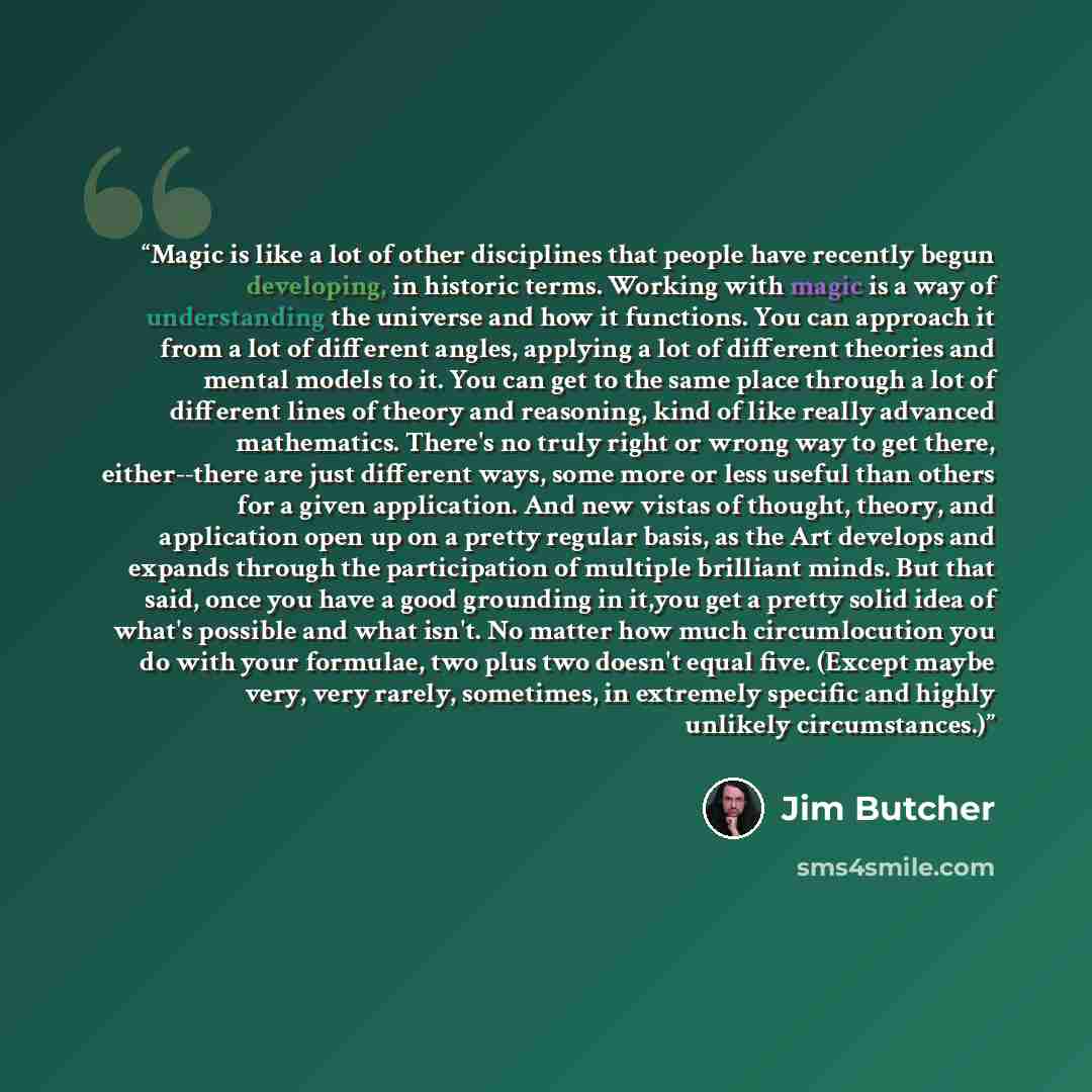 “Magic is like a lot of other disciplines that people have recently begun developing, in historic terms. Working with magic is a way of understanding the universe and how it functions. You can approach it from a lot of different angles, applying a lot of different theories and mental models to it…” quote by Jim Butcher