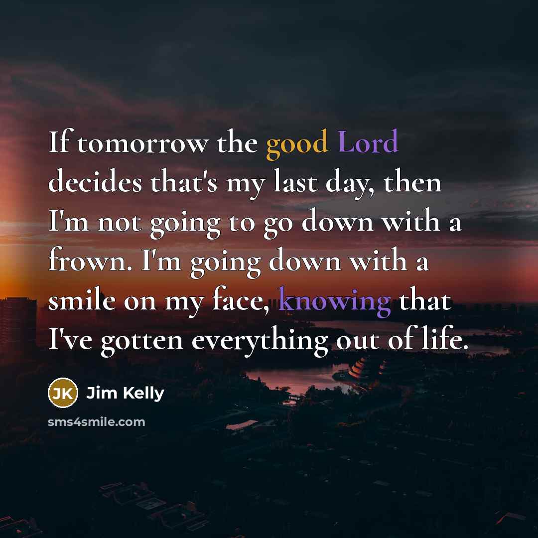 “If tomorrow the good Lord decides that's my last day, then I'm not going to go down with a frown. I'm going down with a smile on my face, knowing that I've gotten everything out of life.” quote by Jim Kelly