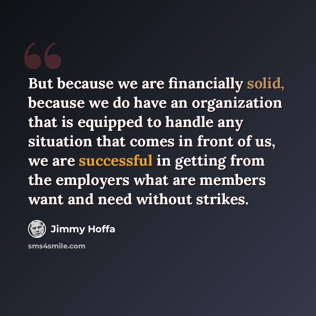 “But because we are financially solid, because we do have an organization that is equipped to handle any situation that comes in front of us, we are successful in getting from the employers what are members want and need without strikes.” quote by Jimmy Hoffa