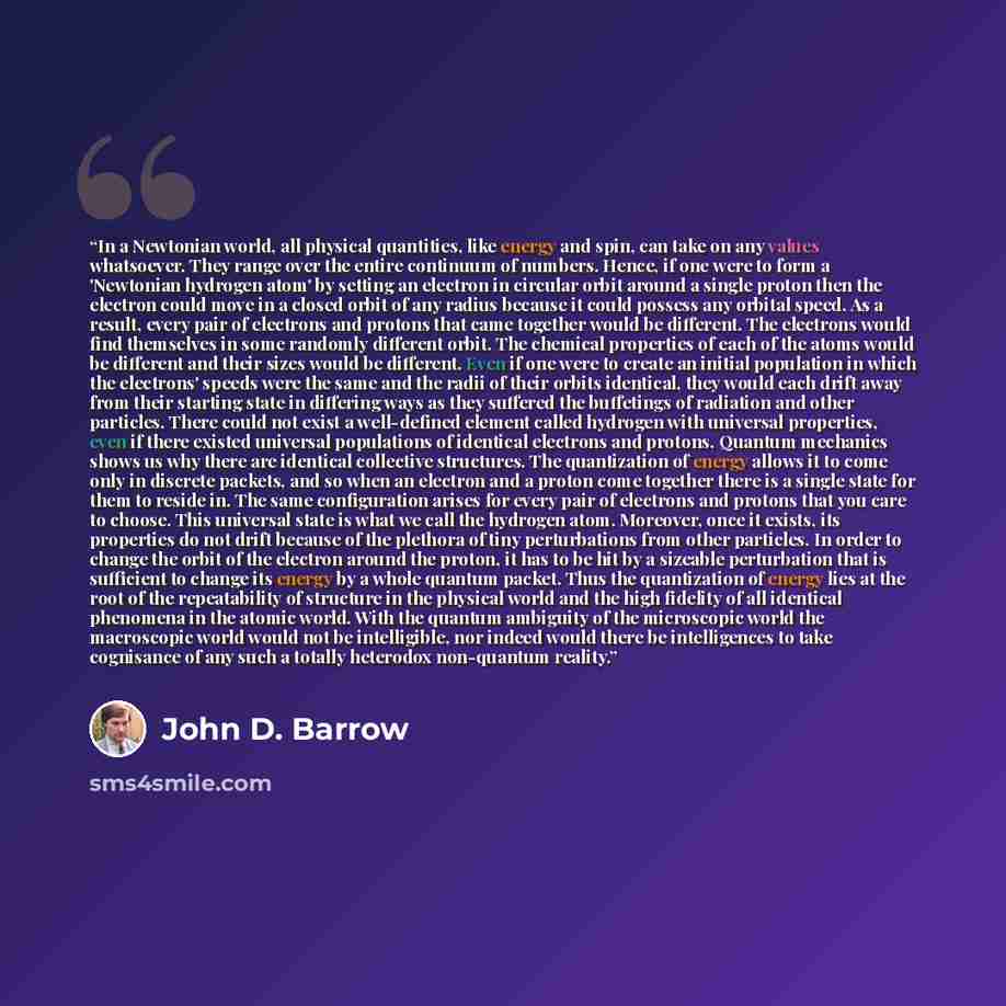 “In a Newtonian world, all physical quantities, like energy and spin, can take on any values whatsoever. They range over the entire continuum of numbers. Hence, if one were to form a 'Newtonian hydrogen atom' by setting an electron in circular orbit around a single proton then the electron could…” quote by John D. Barrow