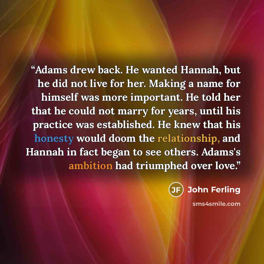 “Adams drew back. He wanted Hannah, but he did not live for her. Making a name for himself was more important. He told her that he could not marry for years, until his practice was established. He knew that his honesty would doom the relationship, and Hannah in fact began to see others. Adams's…” quote by John Ferling