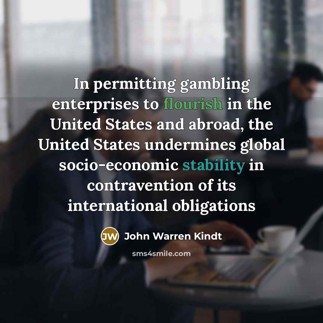 “In permitting gambling enterprises to flourish in the United States and abroad, the United States undermines global socio-economic stability in contravention of its international obligations” quote by John Warren Kindt