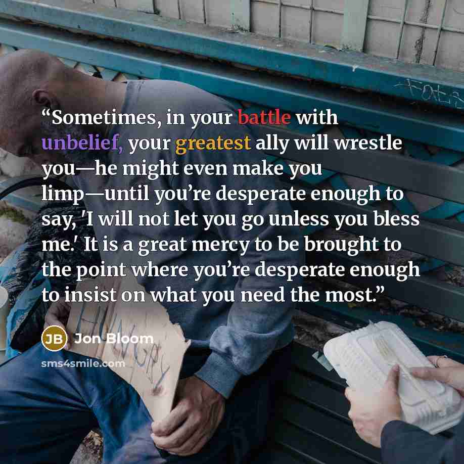“Sometimes, in your battle with unbelief, your greatest ally will wrestle you—he might even make you limp—until you’re desperate enough to say, 'I will not let you go unless you bless me.' It is a great mercy to be brought to the point where you’re desperate enough to insist on what you need the…” quote by Jon Bloom