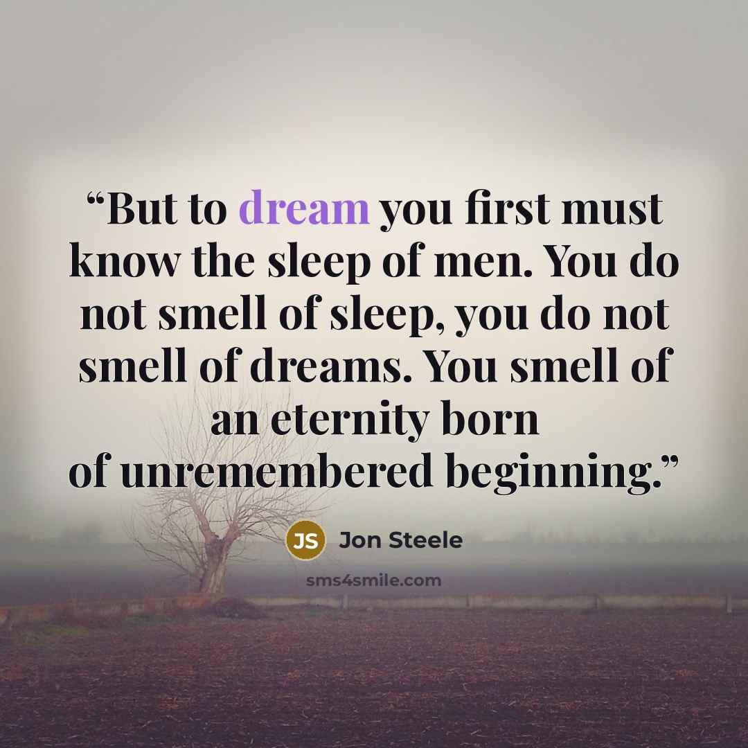 “But to dream you first must know the sleep of men. You do not smell of sleep, you do not smell of dreams. You smell of an eternity born of unremembered beginning.” quote by Jon Steele