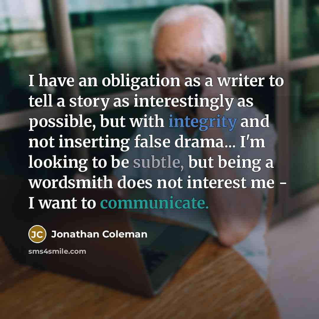 “I have an obligation as a writer to tell a story as interestingly as possible, but with integrity and not inserting false drama... I'm looking to be subtle, but being a wordsmith does not interest me - I want to communicate.” quote by Jonathan Coleman