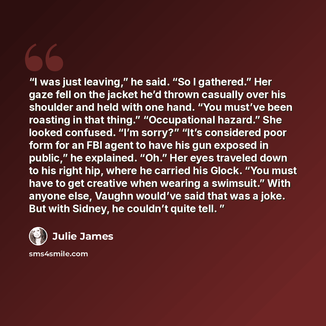 “I was just leaving,” he said. “So I gathered.” Her gaze fell on the jacket he’d thrown casually over his shoulder and held with one hand. “You must’ve been roasting in that thing.” “Occupational hazard.” She looked confused. “I’m sorry?” “It’s considered poor form for an FBI agent to have his gun…” quote by Julie James