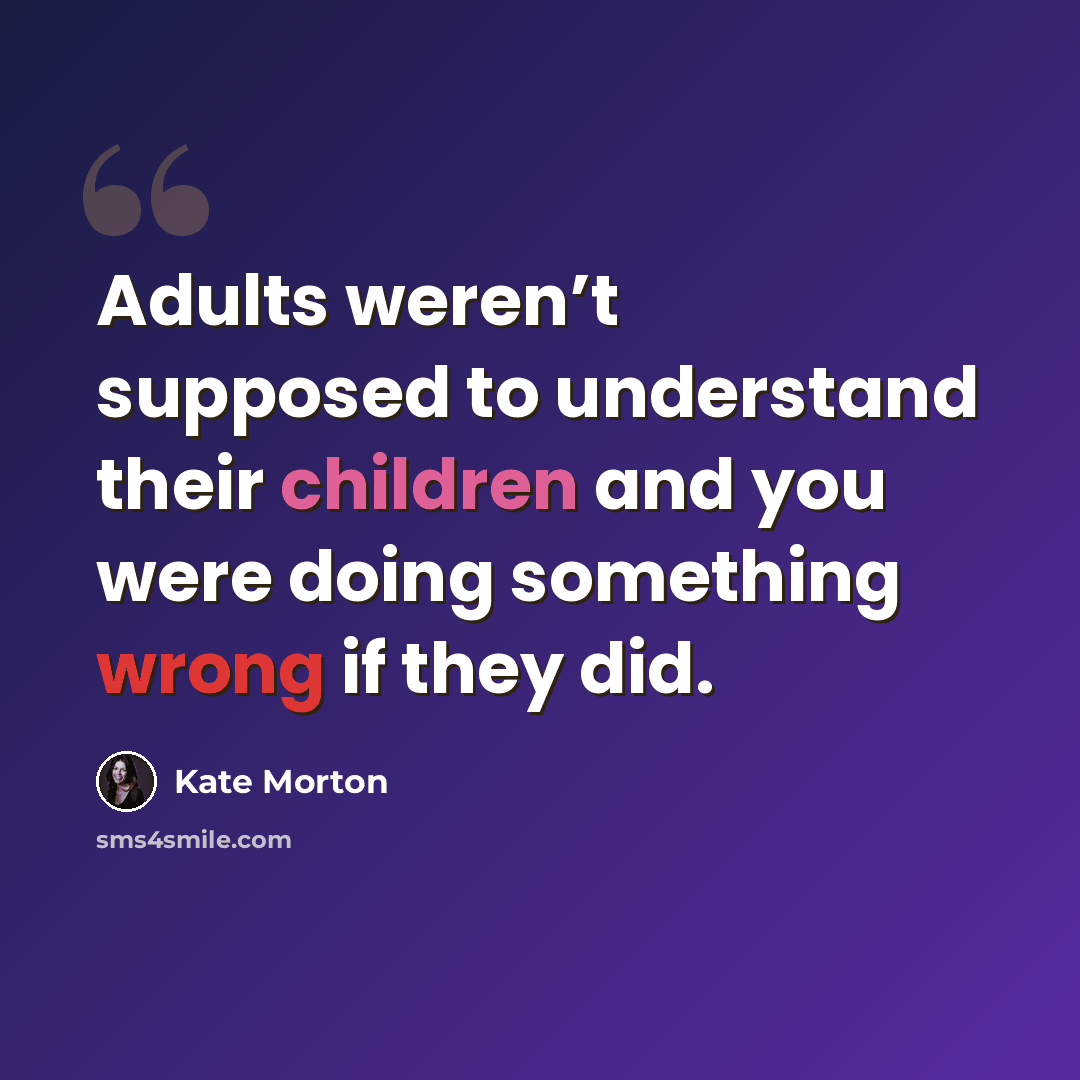 “Adults weren’t supposed to understand their children and you were doing something wrong if they did.” quote by Kate Morton