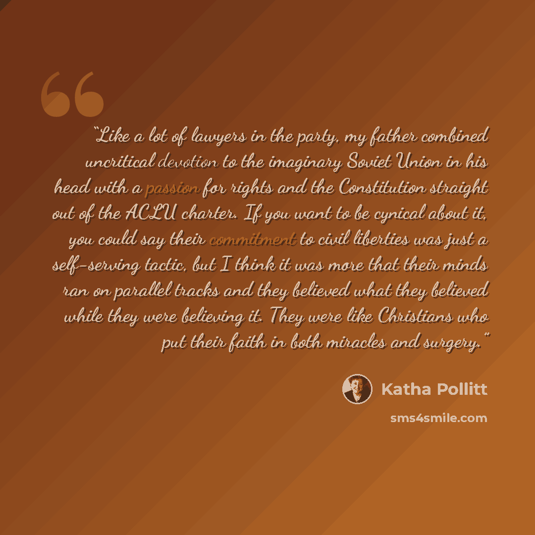 “Like a lot of lawyers in the party, my father combined uncritical devotion to the imaginary Soviet Union in his head with a passion for rights and the Constitution straight out of the ACLU charter. If you want to be cynical about it, you could say their commitment to civil liberties was just a…” quote by Katha Pollitt