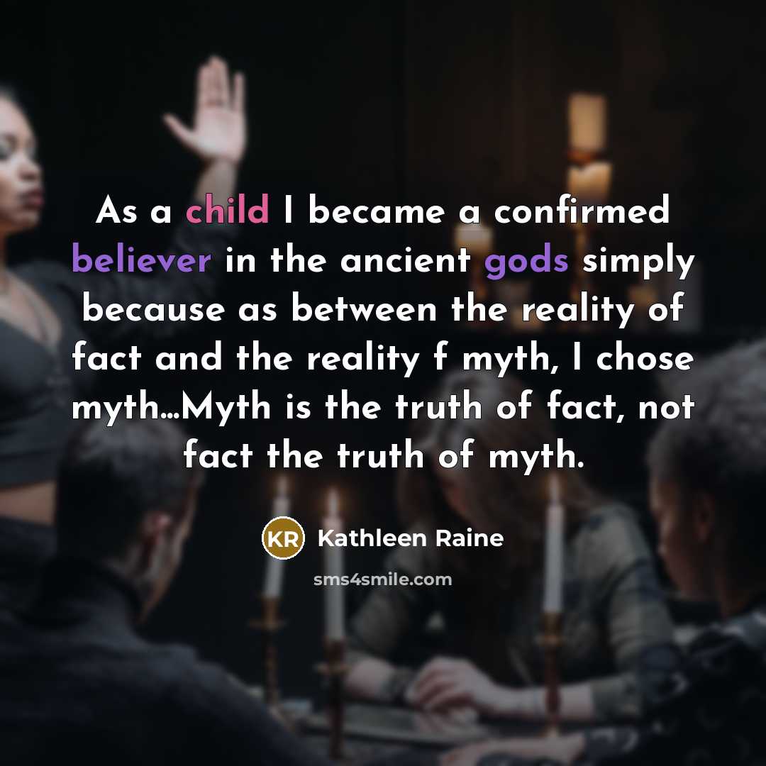 “As a child I became a confirmed believer in the ancient gods simply because as between the reality of fact and the reality f myth, I chose myth...Myth is the truth of fact, not fact the truth of myth.” quote by Kathleen Raine