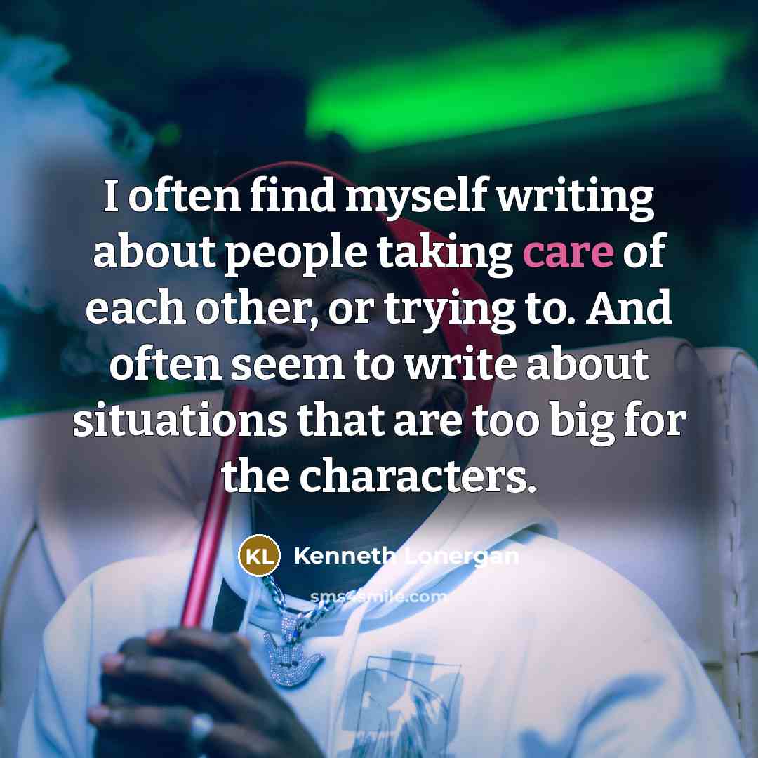 “I often find myself writing about people taking care of each other, or trying to. And often seem to write about situations that are too big for the characters.” quote by Kenneth Lonergan