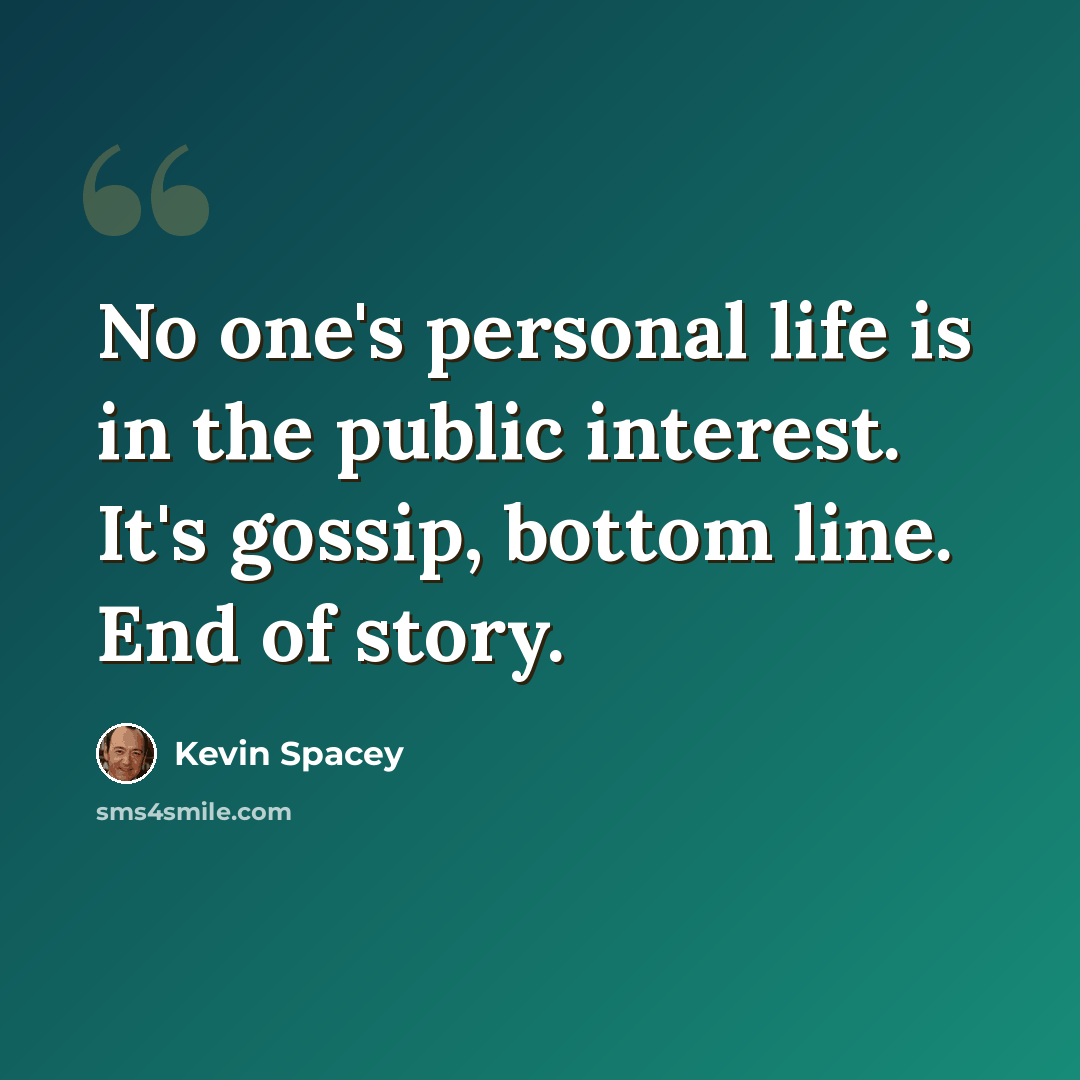 “No one's personal life is in the public interest. It's gossip, bottom line. End of story.” quote by Kevin Spacey