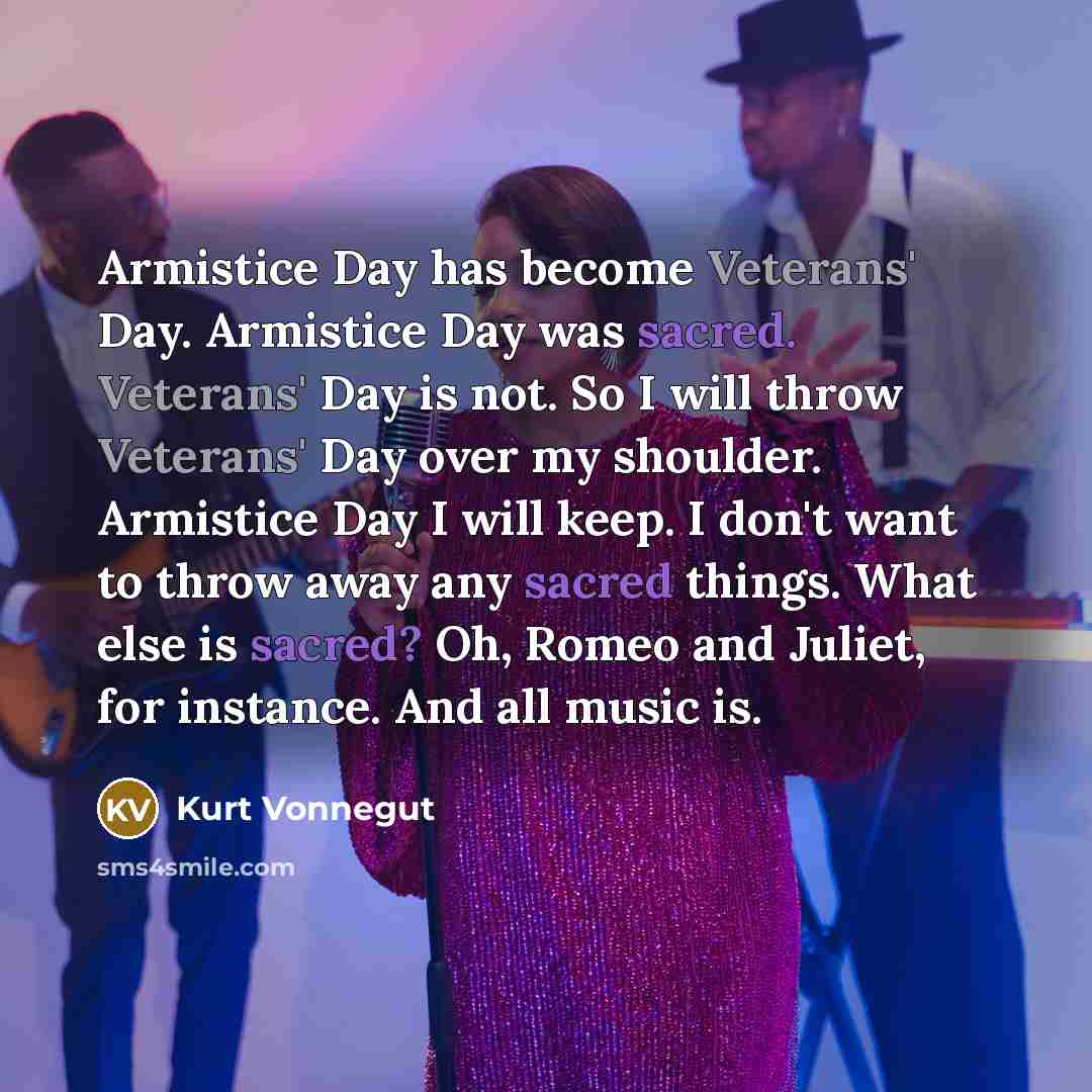 “Armistice Day has become Veterans' Day. Armistice Day was sacred. Veterans' Day is not. So I will throw Veterans' Day over my shoulder. Armistice Day I will keep. I don't want to throw away any sacred things. What else is sacred? Oh, Romeo and Juliet, for instance. And all music is.” quote by Kurt Vonnegut