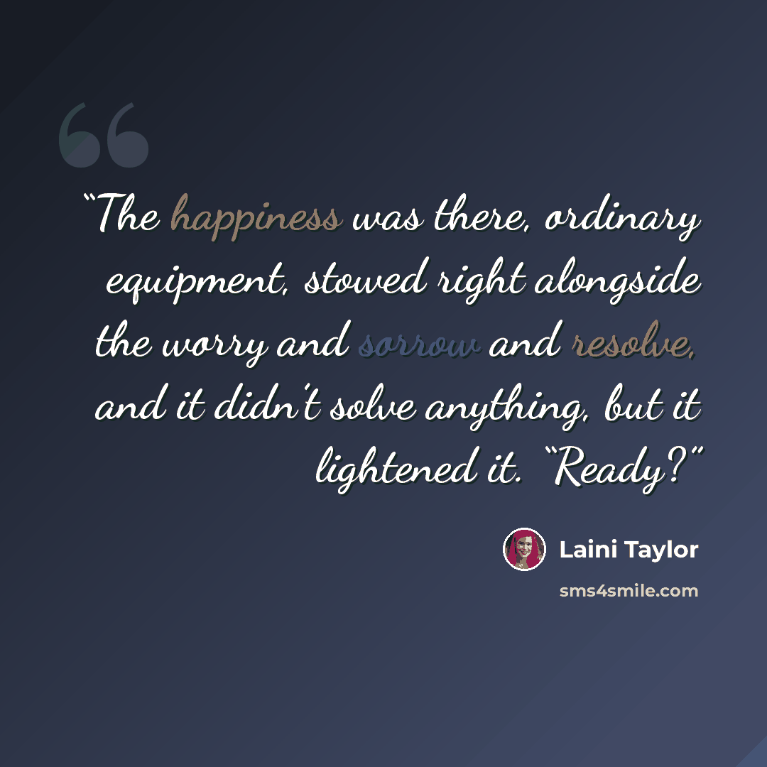 “The happiness was there, ordinary equipment, stowed right alongside the worry and sorrow and resolve, and it didn’t solve anything, but it lightened it. “Ready?” quote by Laini Taylor