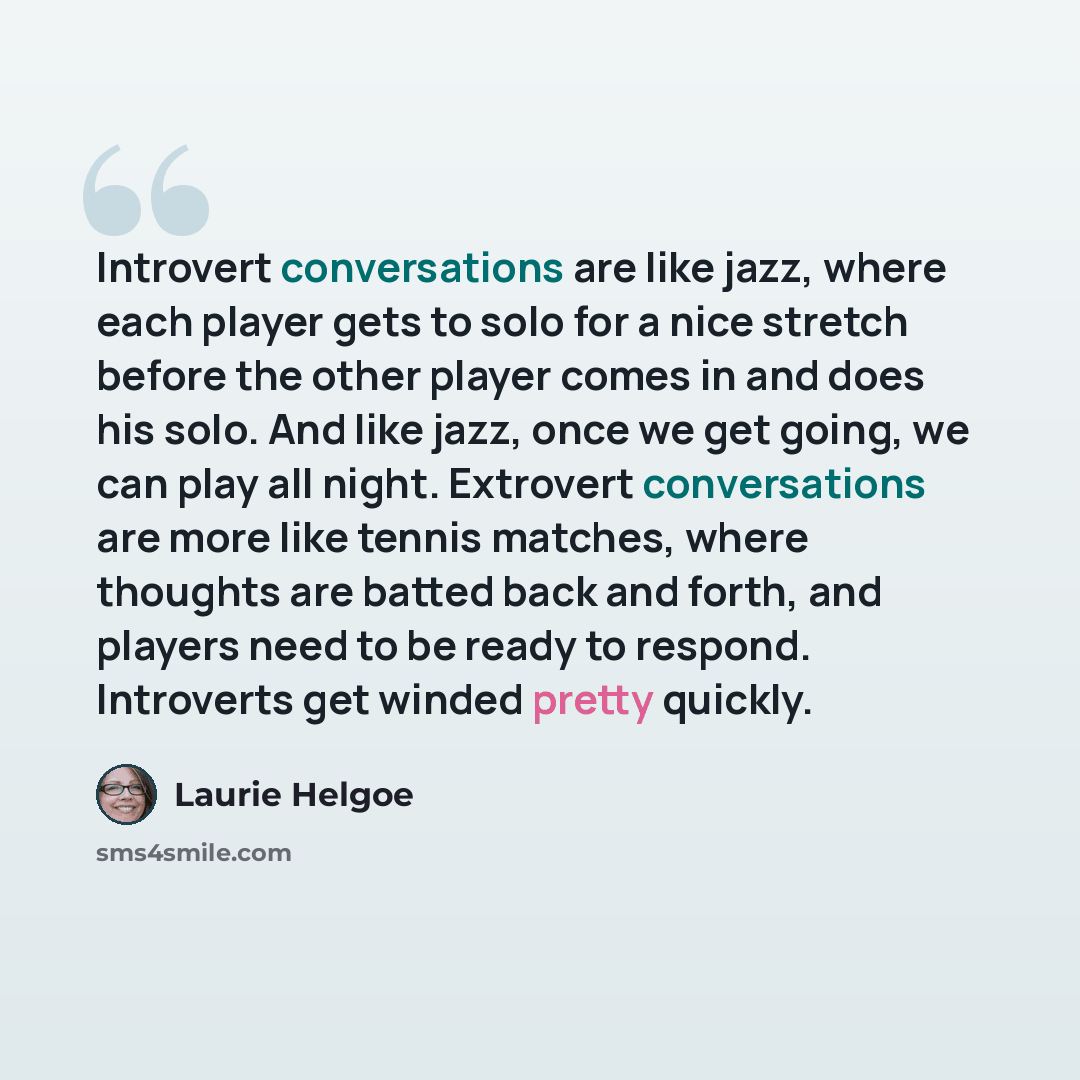 “Introvert conversations are like jazz, where each player gets to solo for a nice stretch before the other player comes in and does his solo. And like jazz, once we get going, we can play all night. Extrovert conversations are more like tennis matches, where thoughts are batted back and forth, and…” quote by Laurie Helgoe