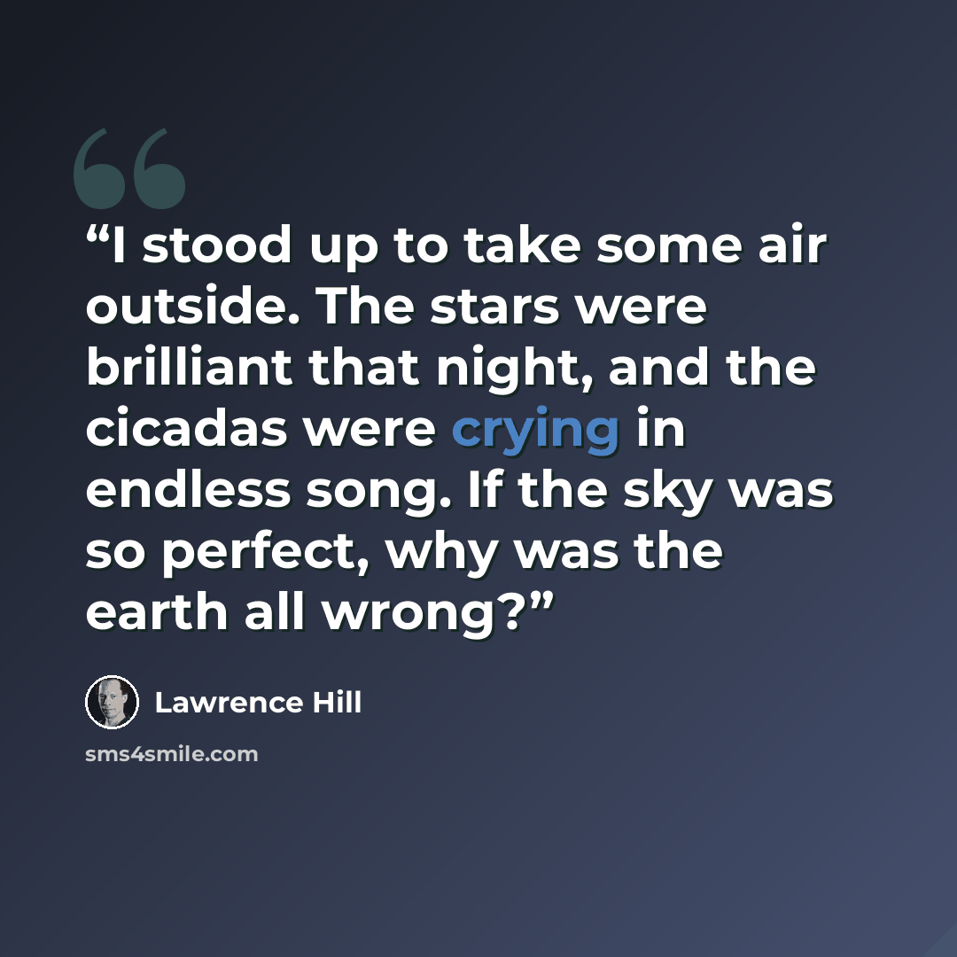 “I stood up to take some air outside. The stars were brilliant that night, and the cicadas were crying in endless song. If the sky was so perfect, why was the earth all wrong?” quote by Lawrence Hill