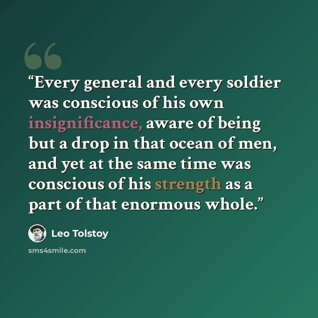 “Every general and every soldier was conscious of his own insignificance, aware of being but a drop in that ocean of men, and yet at the same time was conscious of his strength as a part of that enormous whole.” quote by Leo Tolstoy