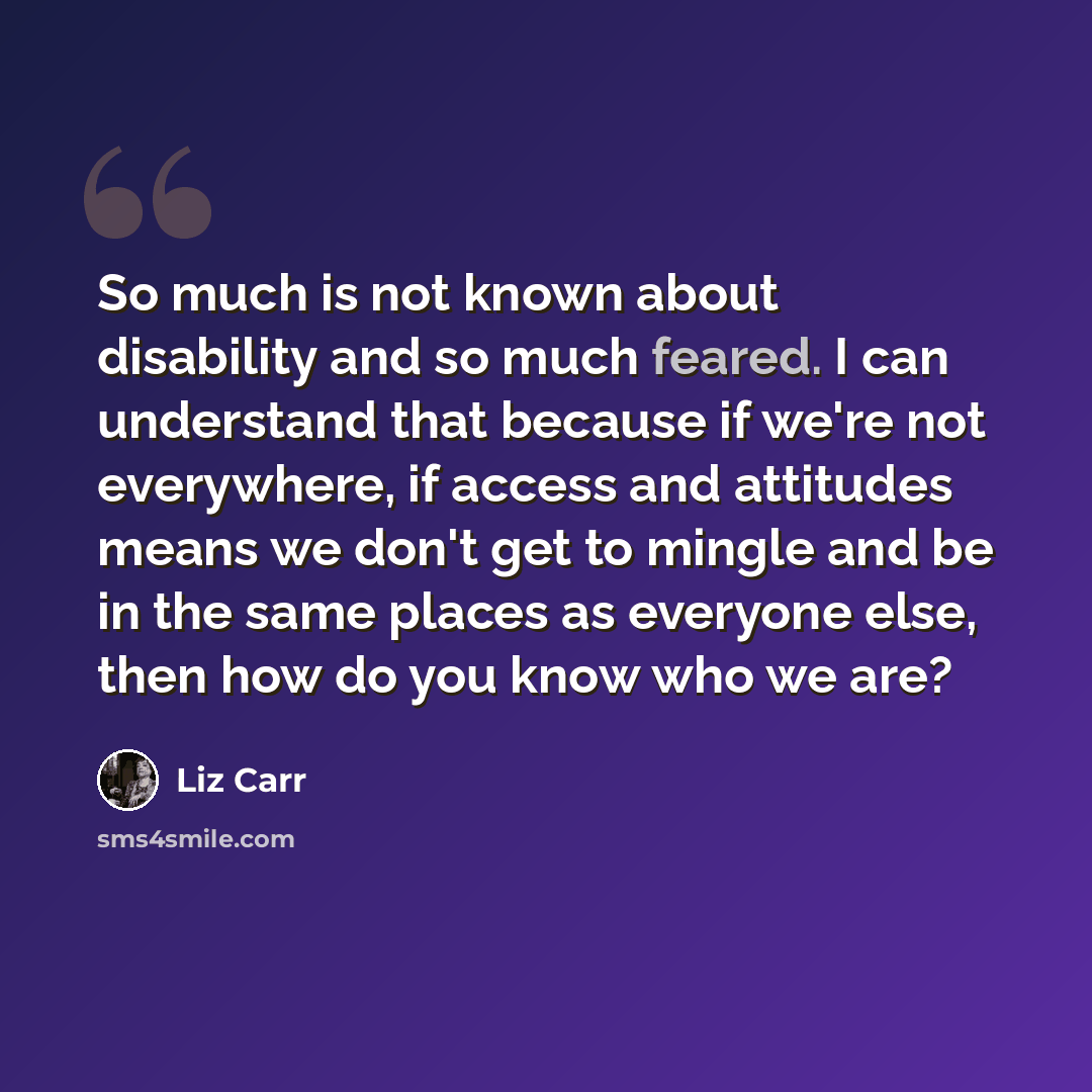 “So much is not known about disability and so much feared. I can understand that because if we're not everywhere, if access and attitudes means we don't get to mingle and be in the same places as everyone else, then how do you know who we are?” quote by Liz Carr