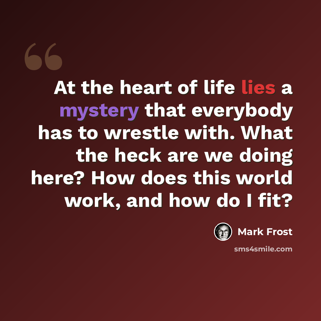 “At the heart of life lies a mystery that everybody has to wrestle with. What the heck are we doing here? How does this world work, and how do I fit?” quote by Mark Frost