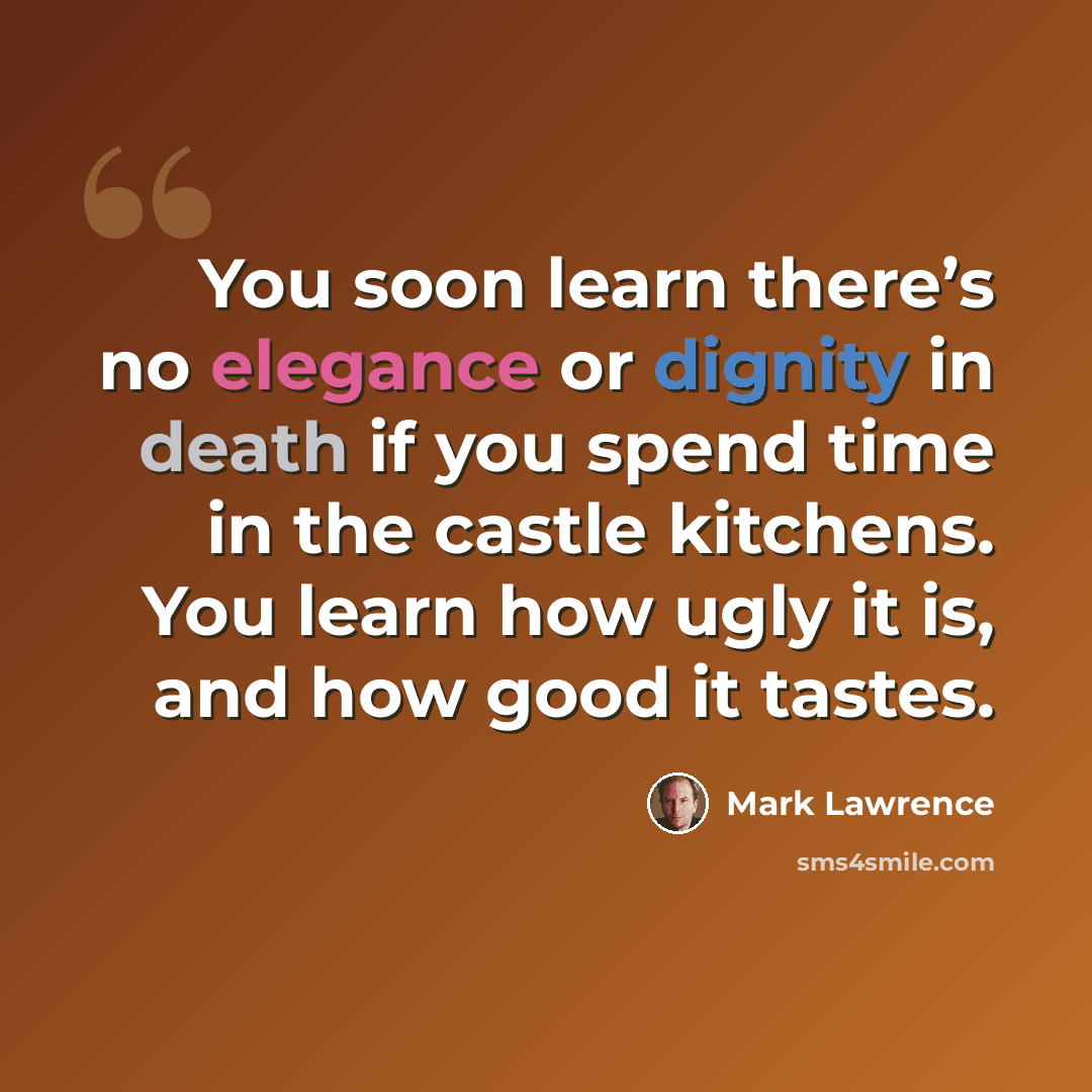 “You soon learn there’s no elegance or dignity in death if you spend time in the castle kitchens. You learn how ugly it is, and how good it tastes.” quote by Mark Lawrence