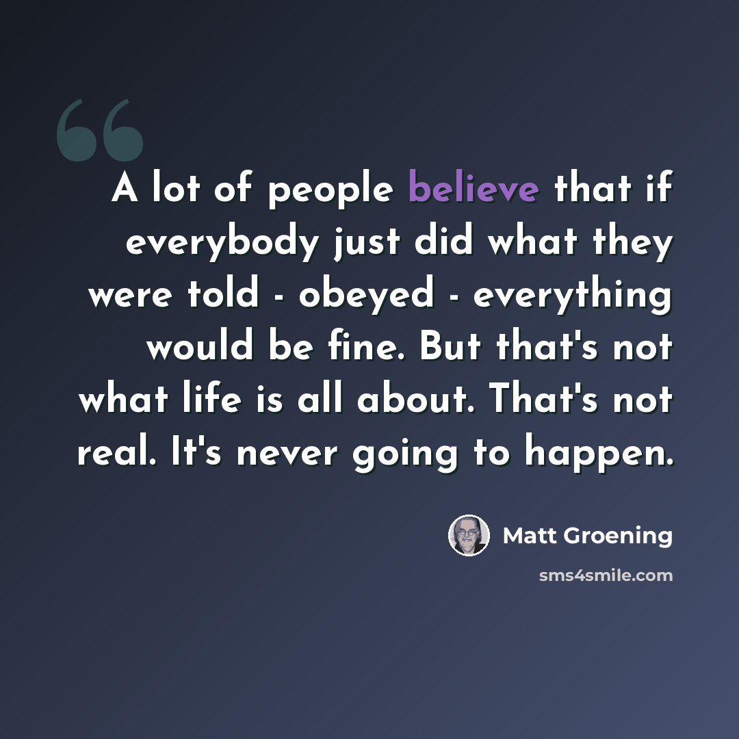 “A lot of people believe that if everybody just did what they were told - obeyed - everything would be fine. But that's not what life is all about. That's not real. It's never going to happen.” quote by Matt Groening