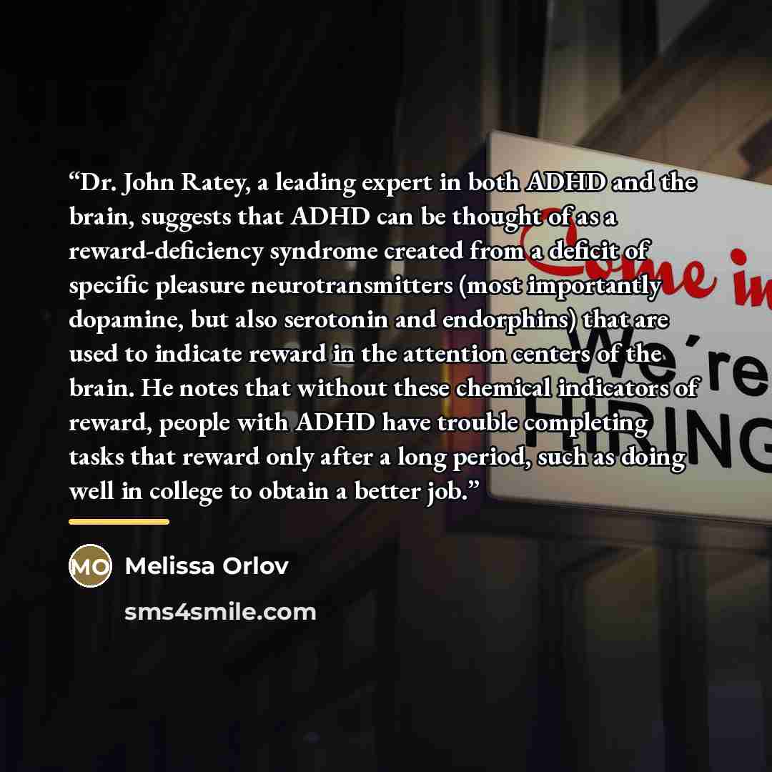 “Dr. John Ratey, a leading expert in both ADHD and the brain, suggests that ADHD can be thought of as a reward-deficiency syndrome created from a deficit of specific pleasure neurotransmitters (most importantly dopamine, but also serotonin and endorphins) that are used to indicate reward in the…” quote by Melissa Orlov