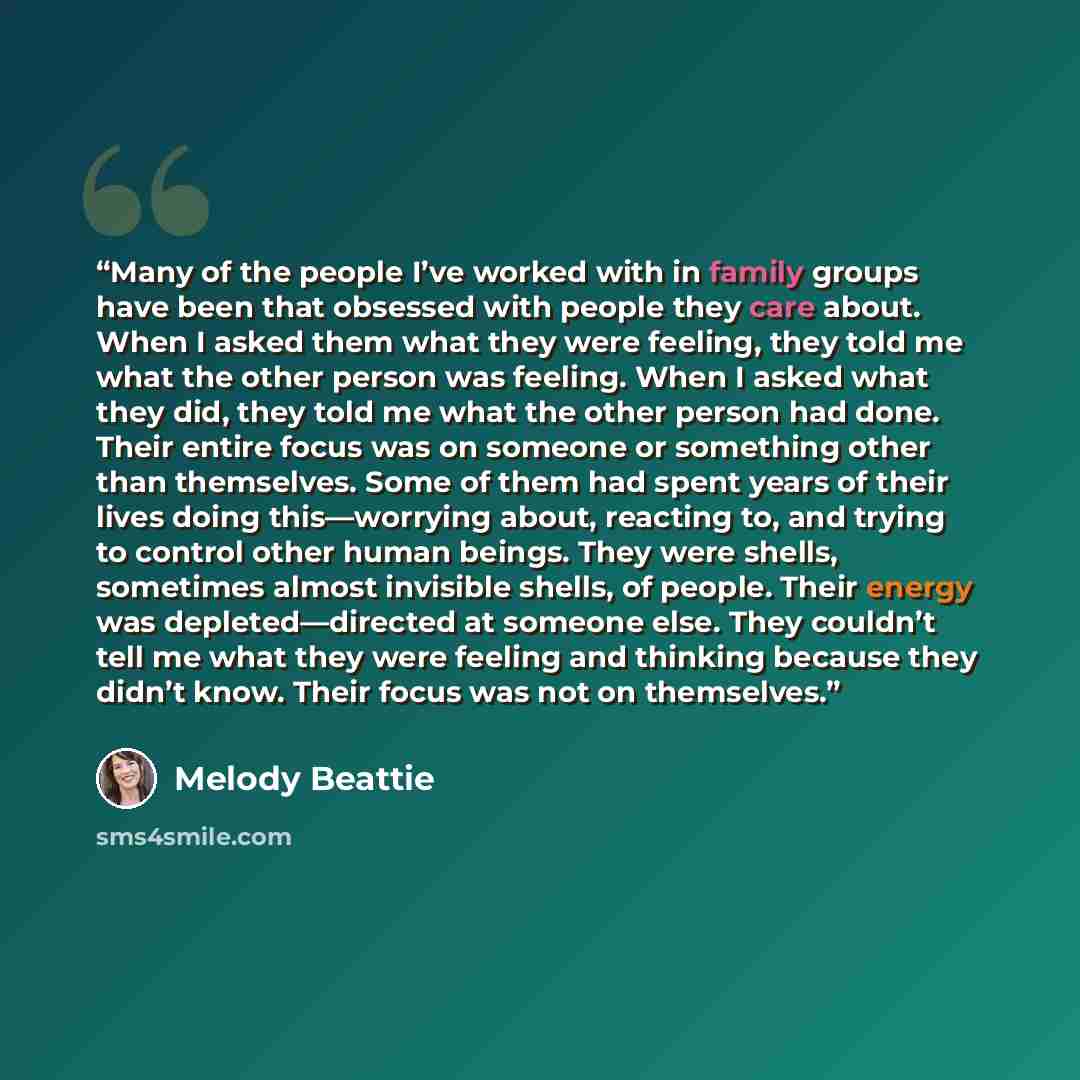 “Many of the people I’ve worked with in family groups have been that obsessed with people they care about. When I asked them what they were feeling, they told me what the other person was feeling. When I asked what they did, they told me what the other person had done. Their entire focus was on…” quote by Melody Beattie